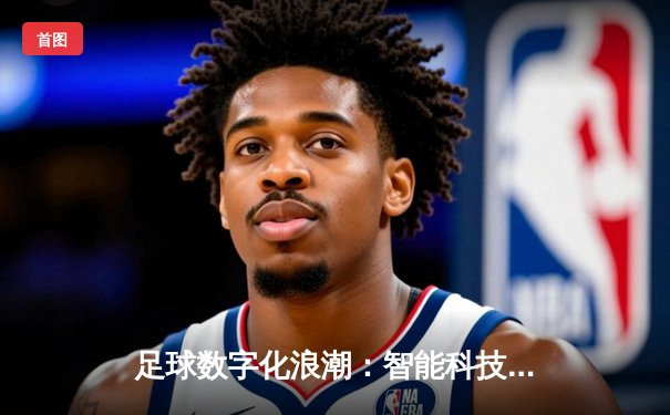 足球数字化浪潮：智能科技如何重塑现代体育观赛体验