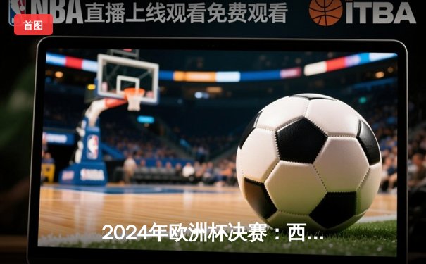 2024年欧洲杯决赛：西班牙加时赛力克英格兰，第三次捧杯