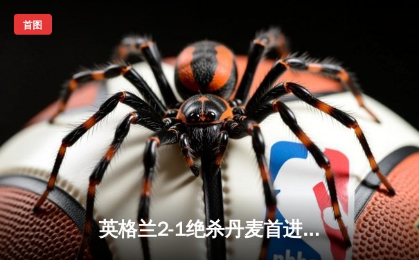 英格兰2-1绝杀丹麦首进决赛，凯恩加时点射制胜