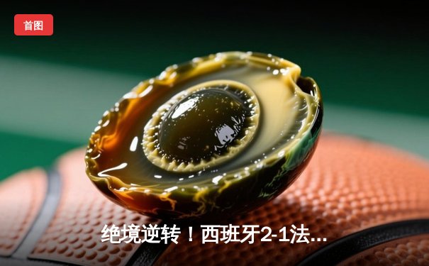 绝境逆转！西班牙2-1法国挺进决赛，亚马尔创纪录，奥尔莫制胜