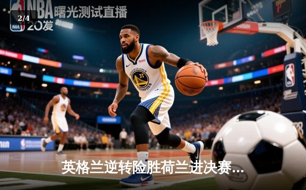 英格兰逆转险胜荷兰进决赛，凯恩点射绝杀，争议判罚引热议 - 2