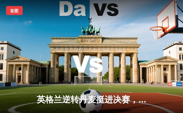 英格兰逆转丹麦挺进决赛，凯恩加时点杀锁定胜局