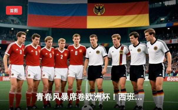 青春风暴席卷欧洲杯！西班牙3-0完胜克罗地亚，亚马尔创纪录闪耀