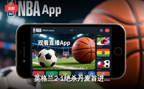 英格兰2-1绝杀丹麦首进决赛 凯恩加时点射定乾坤