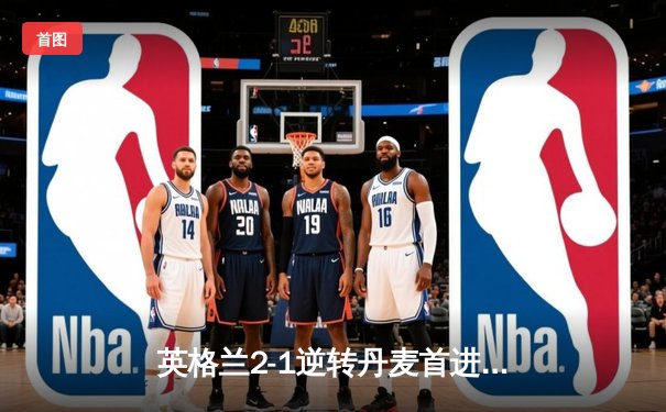 英格兰2-1逆转丹麦首进决赛，凯恩加时点射制胜，萨卡造关键乌龙