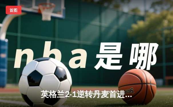 英格兰2-1逆转丹麦首进决赛，凯恩加时点射制胜，萨卡造关键乌龙
